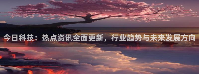 今日科技：热点资讯全面更新，行业趋势与未来发展方向